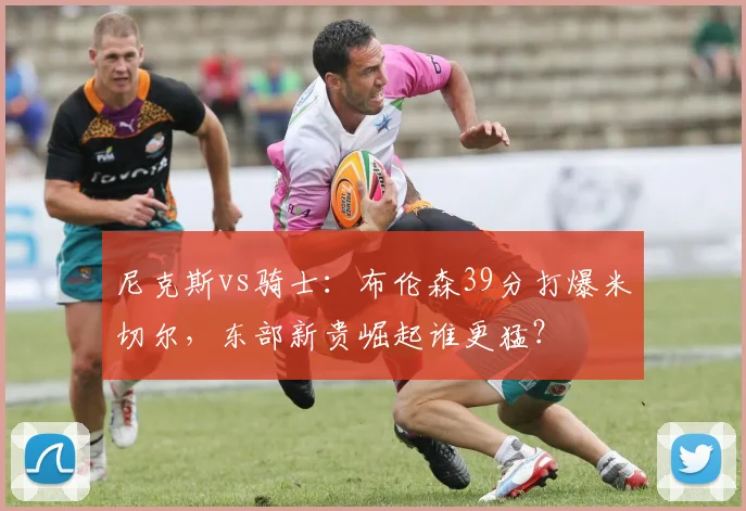 尼克斯vs骑士:布伦森39分打爆米切尔,东部新贵崛起谁更猛?