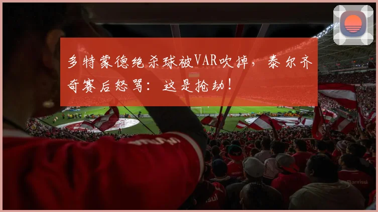 多特蒙德绝杀球被VAR吹掉,泰尔齐奇赛后怒骂:这是抢劫!