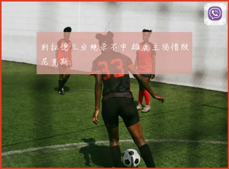 利拉德三分绝杀不中 雄鹿主场惜败尼克斯