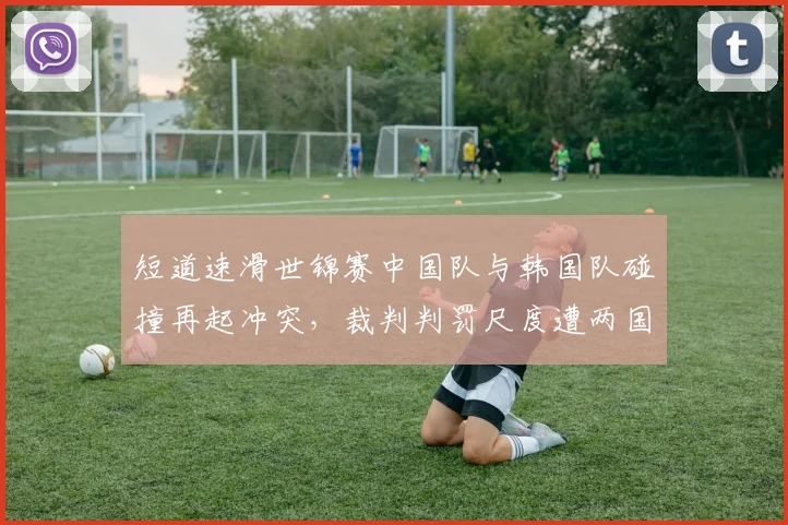 短道速滑世锦赛中国队与韩国队碰撞再起冲突,裁判判罚尺度遭两国媒体炮轰