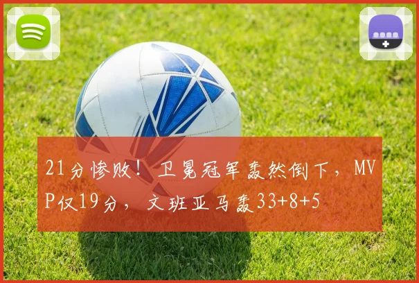 21分惨败!卫冕冠军轰然倒下,MVP仅19分,文班亚马轰33+8+5