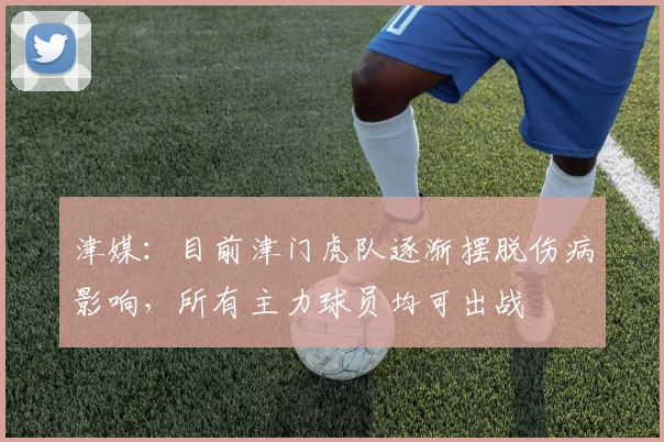 津媒：目前津门虎队逐渐摆脱伤病影响，所有主力球员均可出战