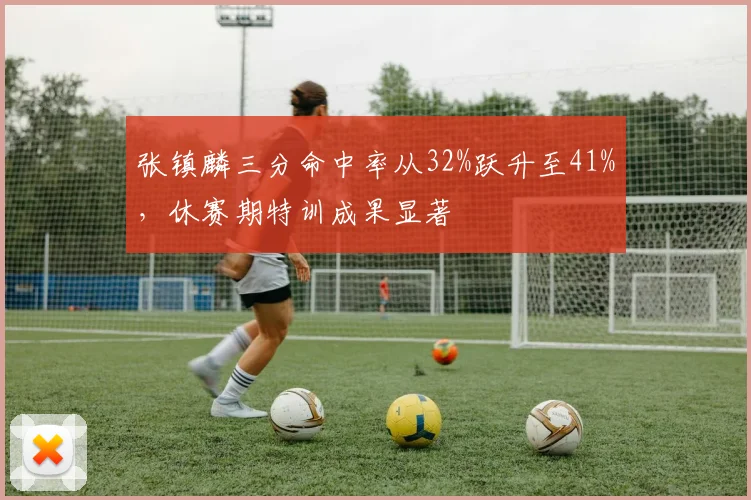 张镇麟三分命中率从32%跃升至41%,休赛期特训成果显著