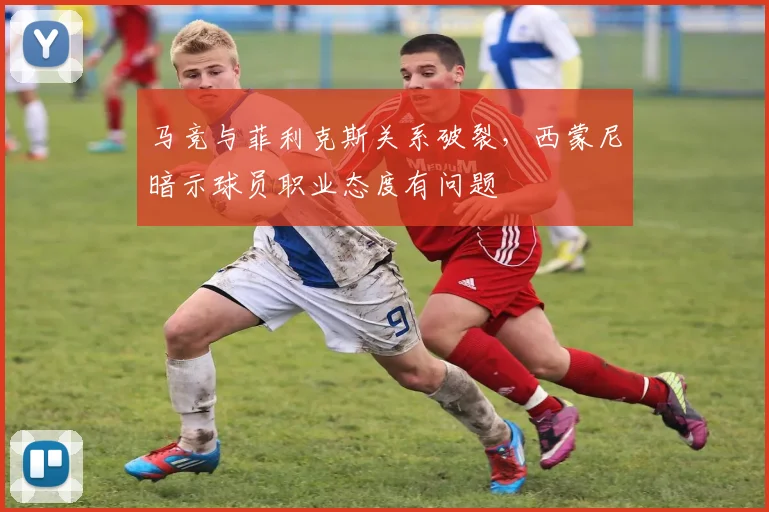 马竞与菲利克斯关系破裂,西蒙尼暗示球员职业态度有问题