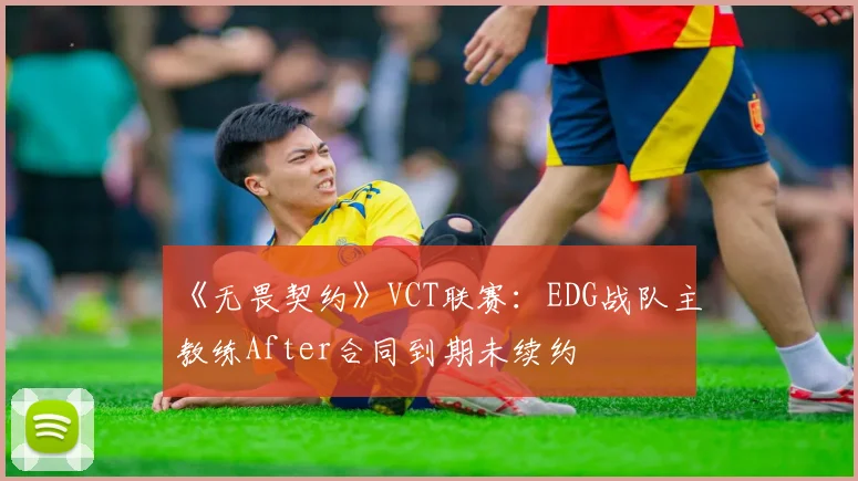 《无畏契约》VCT联赛:EDG战队主教练After合同到期未续约