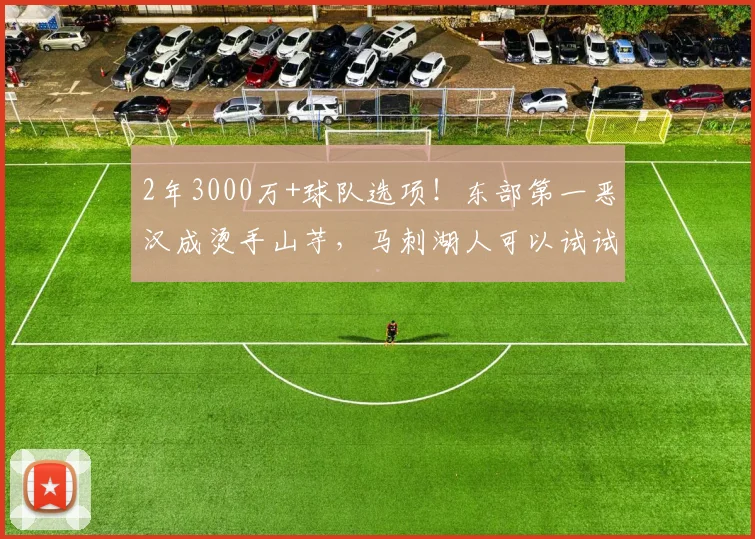 2年3000万+球队选项！东部第一恶汉成烫手山芋，马刺湖人可以试试