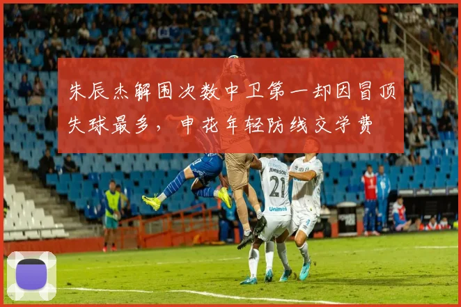朱辰杰解围次数中卫第一却因冒顶失球最多,申花年轻防线交学费