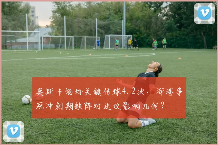 奥斯卡场均关键传球4.2次,海港争冠冲刺期缺阵对进攻影响几何?