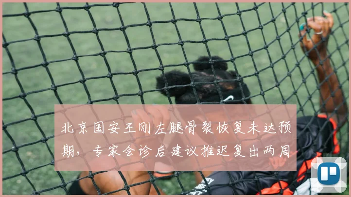 北京国安王刚左腿骨裂恢复未达预期,专家会诊后建议推迟复出两周