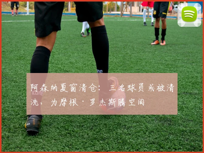 阿森纳夏窗清仓：三名球员或被清洗，为摩根·罗杰斯腾空间