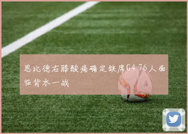 恩比德右膝酸痛确定缺席G4 76人面临背水一战