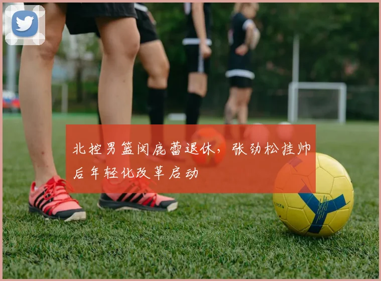 北控男篮闵鹿蕾退休,张劲松挂帅后年轻化改革启动