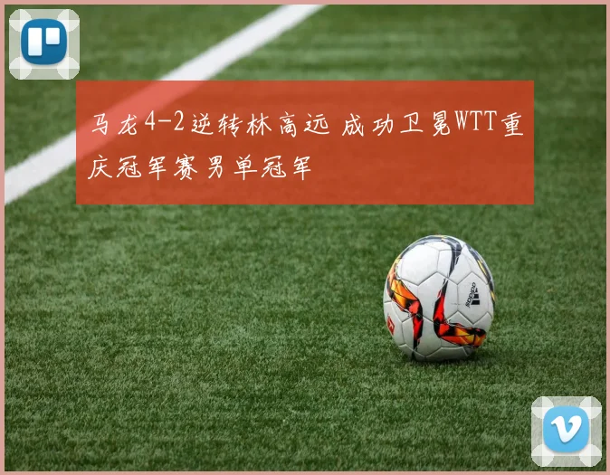 马龙4-2逆转林高远 成功卫冕WTT重庆冠军赛男单冠军