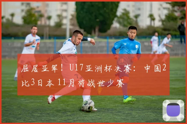 屈居亚军!U17亚洲杯决赛:中国2比3日本 11月将战世少赛